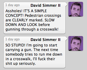 ASSHOLES! It's a SIMPLE CONCEPT... Pedestrian crossings are CLEARLY MARKED. SLOW DOWN AND LOOK before gunning through a crosswalk! So STUPID! I'm going to start carrying a gun. The next time somebody tries to run me down in a crosswalk, I'll fuck their shit up seriously.