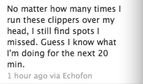 No matter how many times I run these clippers over my head, I still find spots I missed. Guess I know what I'm doing for the next 20 minutes.