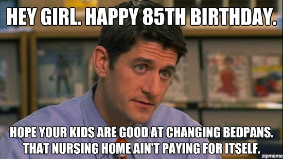 Hey girl, happy 85th birthday. Hope your kids are good at changing bedpans, that nursing home ain't paying for itself.