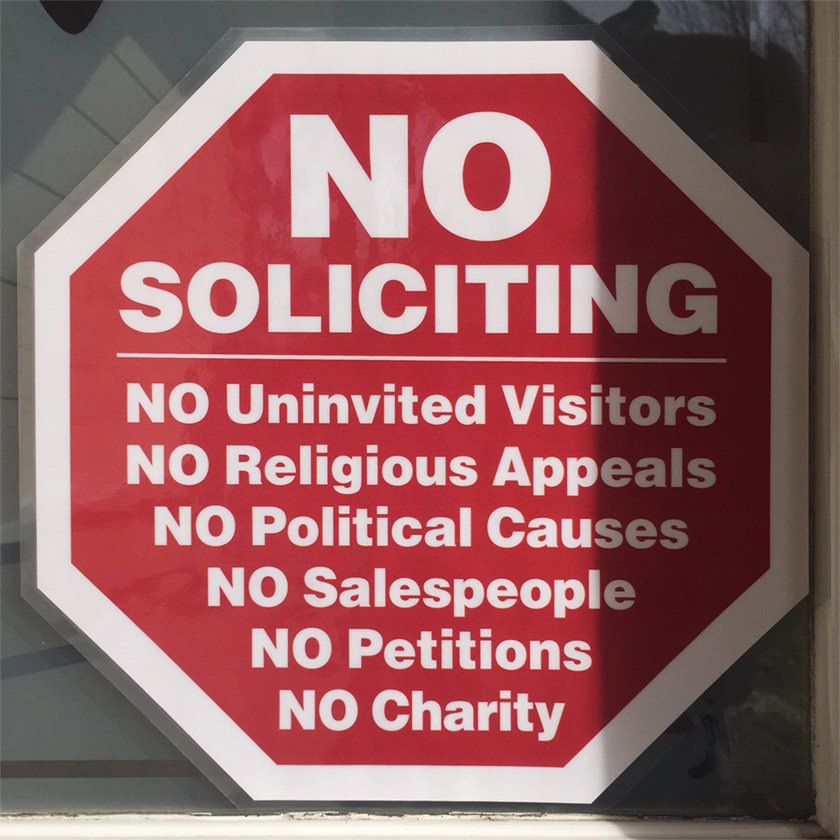 NO SOLICITING. NO UNINVITED VISITORS. NO RELIGIOUS APPEALS. NO POLITICAL CAUSES. NO SALESPEOPLE. NO PETITIONS, NO CHARITY.