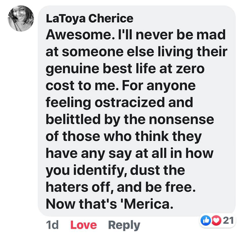 I'll never be mad at someone else living their best life at zero cost to me. For anyone feeling ostracized and belittled by the nonsense of those who think they have any say at all in how you identify, dust the haters off, and be free. Now that's 'Merica.