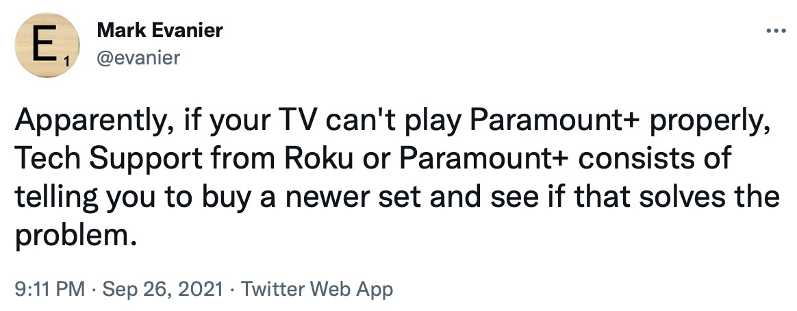 Mark Evanier tweets... Apparently if your TV can't play Paramount+ properly, Tech Support from Roku or Paramount+ consists of telling you to buy a newer set and see if that solves the problem.