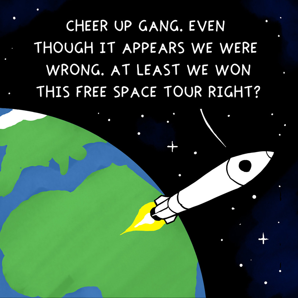 The rocket above the earth... CHEER UP, GANG. EVEN THOUGH IT APPEARS WE WERE WRONG, AT LEAST WE WON THIS FREE SPACE TOUR, RIGHT?