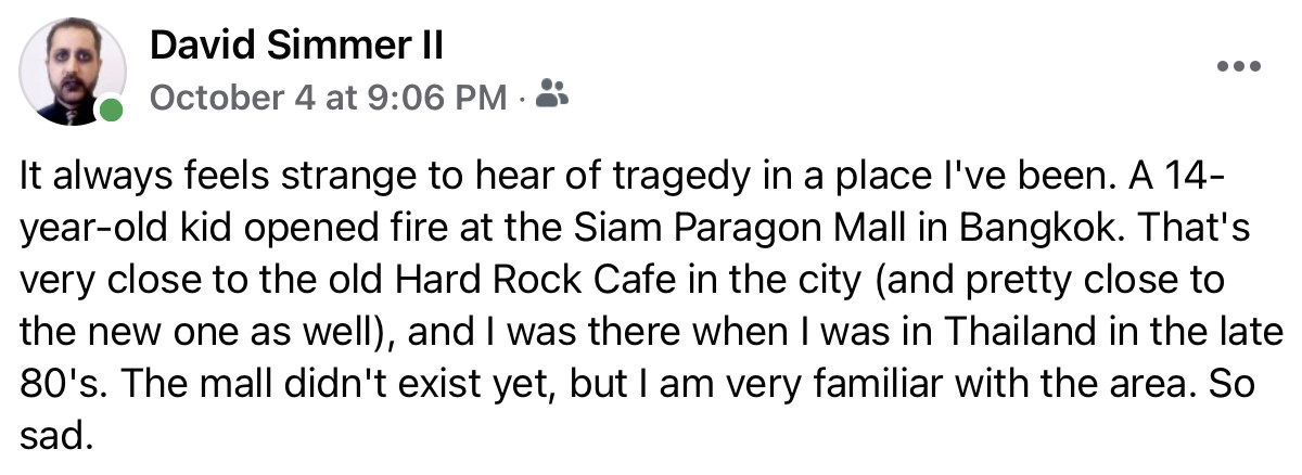 It always feels strange to hear of tragedy in a place I've been. A 14-year-old kid opened fire at the Siam Paragon Mall in Bangkok. That's very close to the old Hard Rock Cafe in the city (and pretty close to the new one as well), and I was there when I was in Thailand in the late 80's. The mall didn't exist yet, but I am very familiar with the area. So sad.