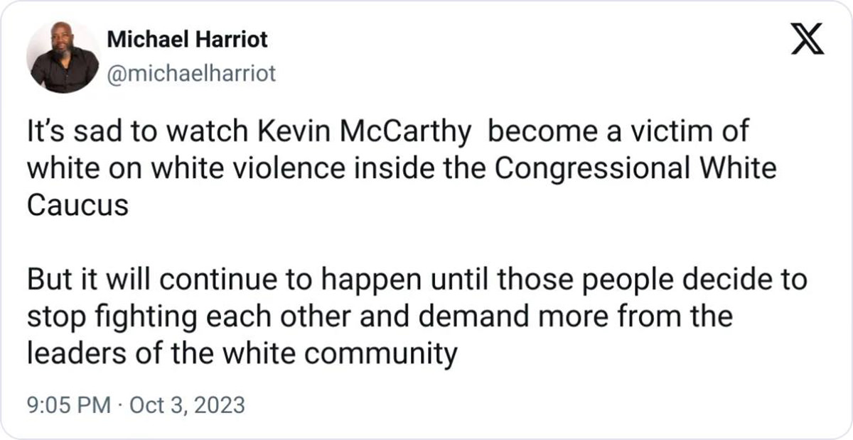 MICHAEL HARRIOT: It's sad to watch Kevin McCarthy become a victim of white on white violence inside the Congressional White
Caucus. But it will continue to happen until those people decide to stop fighting each other and demand more from the leaders of the white community.