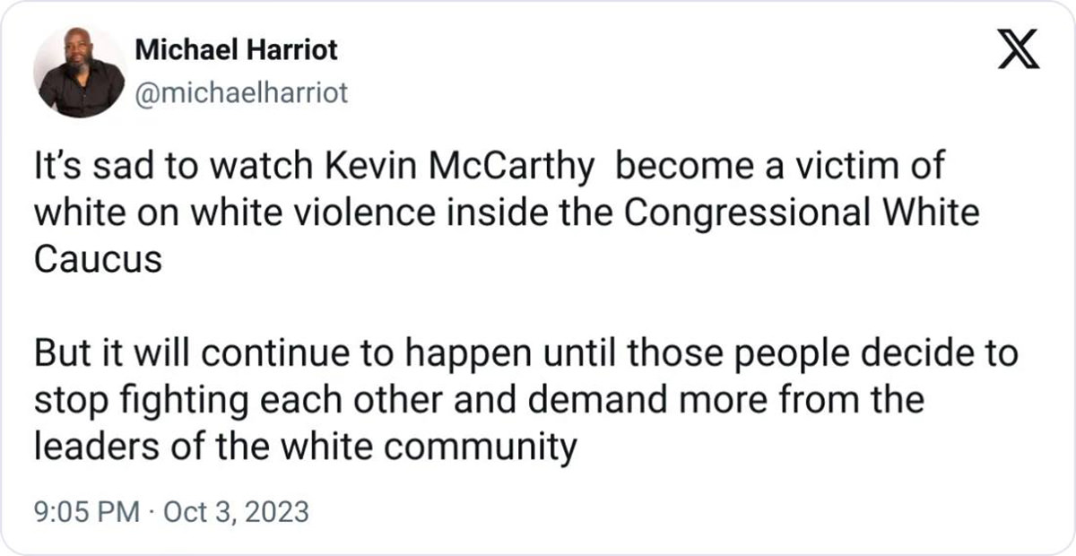 MICHAEL HARRIOT: It's sad to watch Kevin McCarthy become a victim of white on white violence inside the Congressional White
Caucus. But it will continue to happen until those people decide to stop fighting each other and demand more from the leaders of the white community.