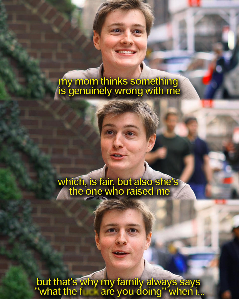 My mom thinks something is genuinely wrong with me... which is fair, but also she's the one who raised me. But that's why my family always says what the fuck are you doing when I...