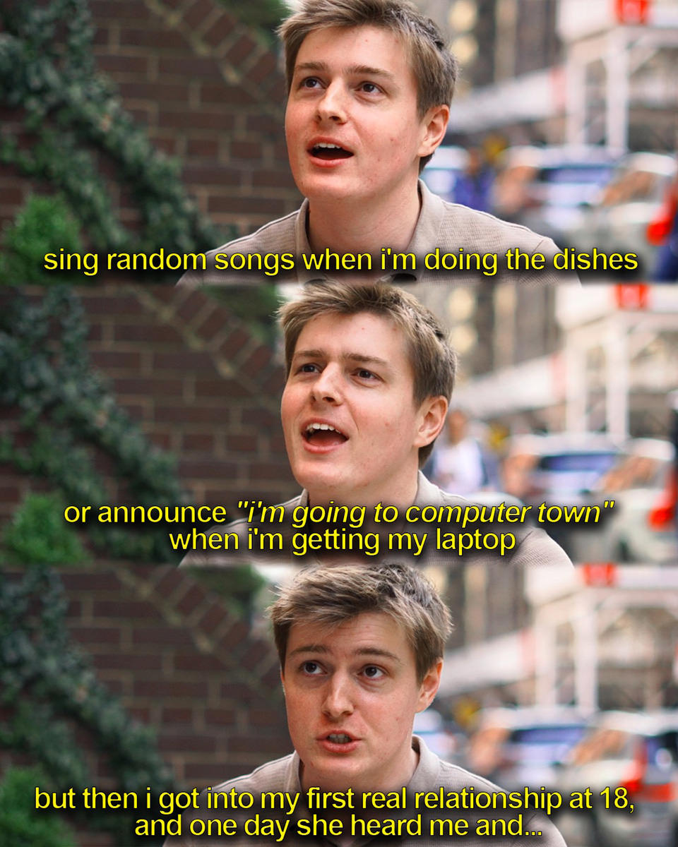 ...sing random songs when I'm doing the dishes or announce I'm going to Computer Town when I'm getting my laptop. But then I got into my first real relationship at 18, and one day she heard me and...