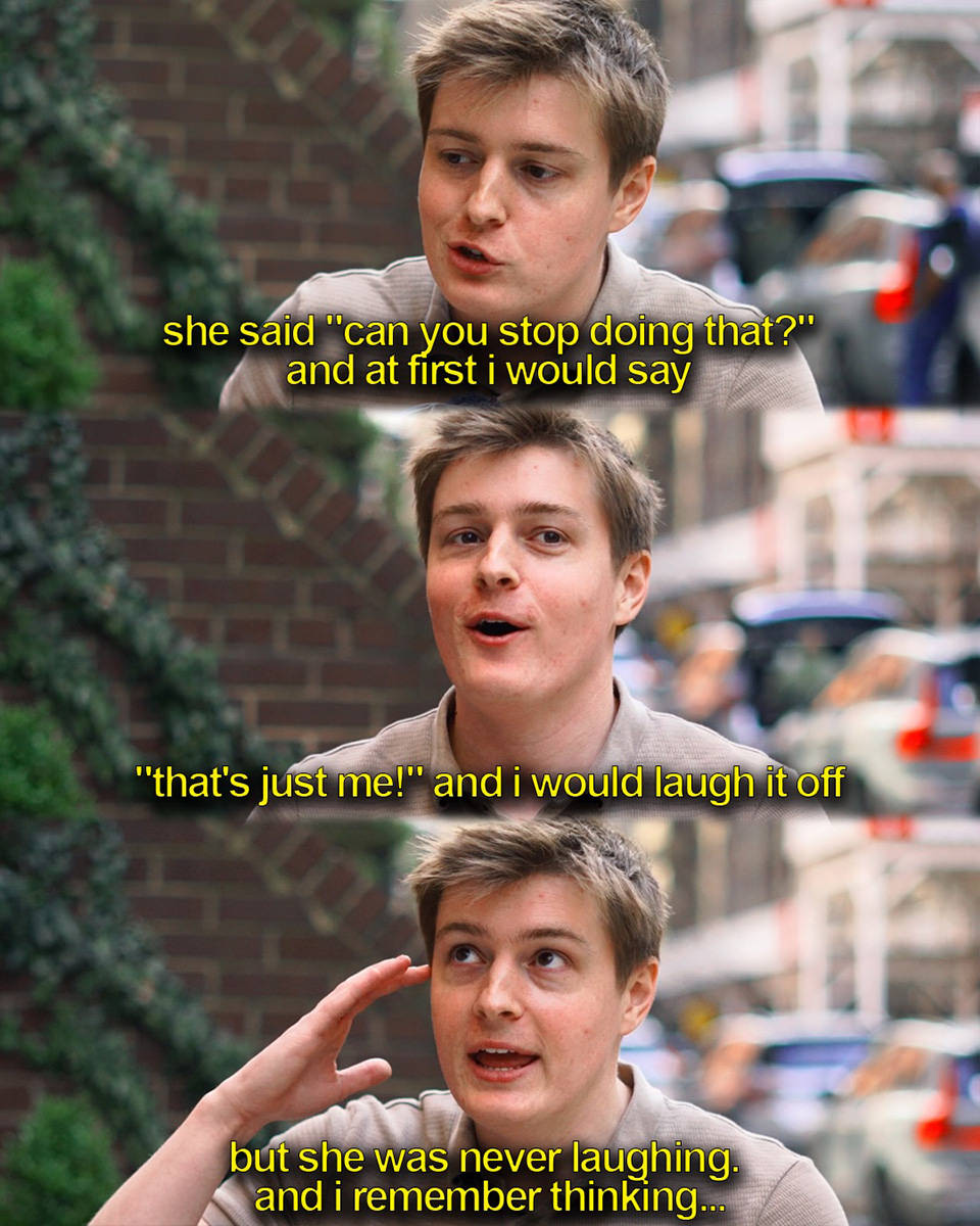 ...she said can you stop going that? And at first I would say that's just me and I would laugh it off. But sshe was never laughning and I remember thinking...