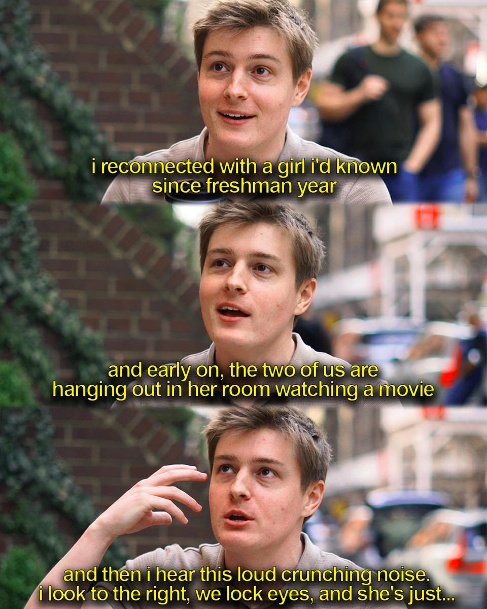 ...I reconnected with a girl I'd known since freshman year. And early on, the two of us are hanging out in her room watching a movie. And then I hear this loud crunching noise. I look to the right, we lock eyes, and she's just...