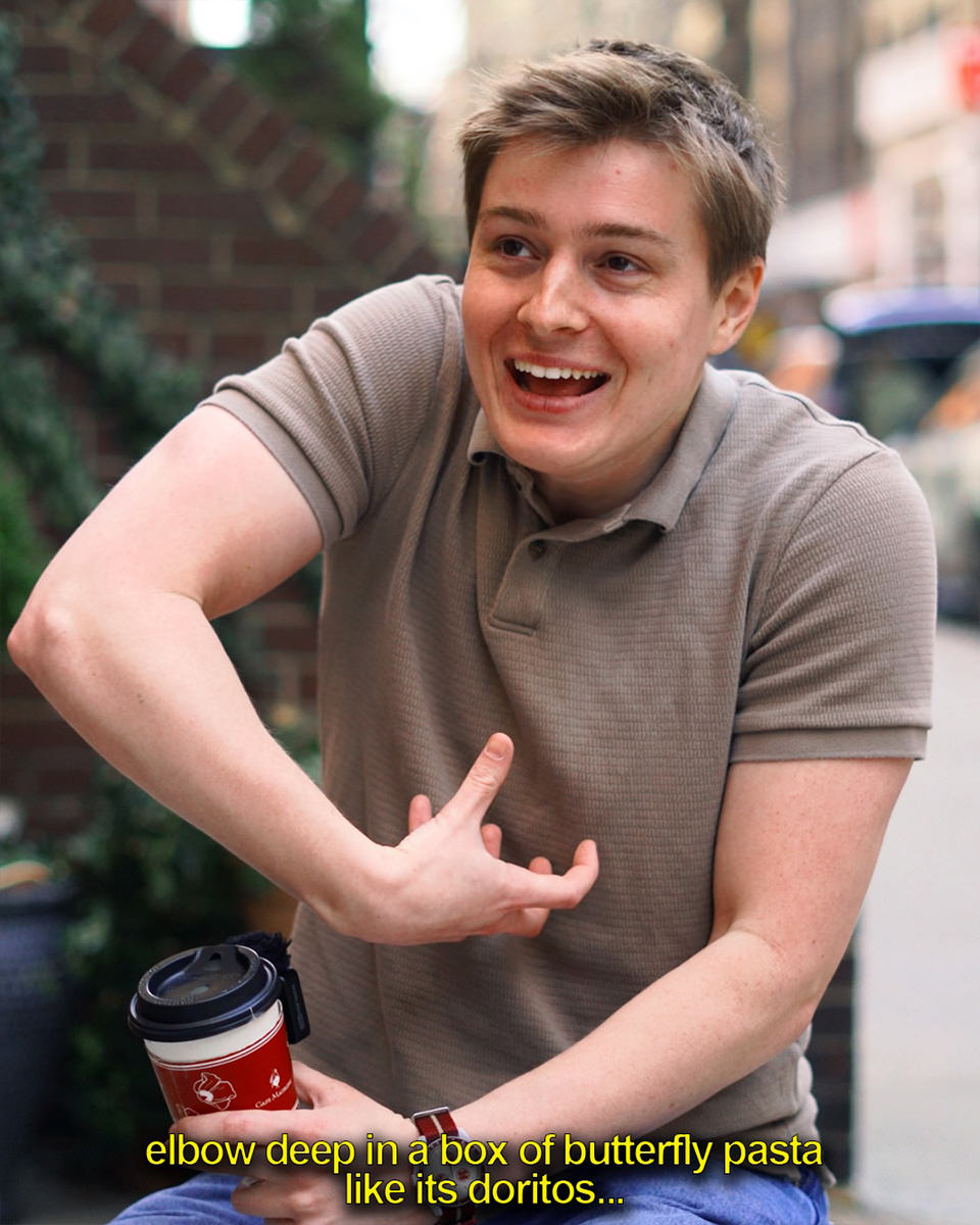 ...elbow deep in a box of butterfly pasta like it's Doritos...