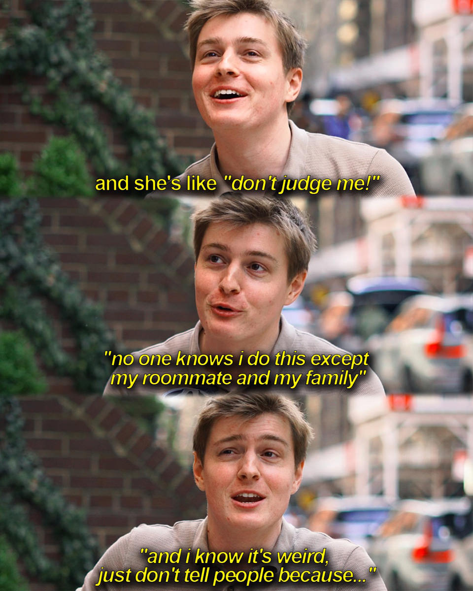 And she's like don't judge me! Noone knows I do this except my roommate and my family and I know it's weird. Just dont tell people because...