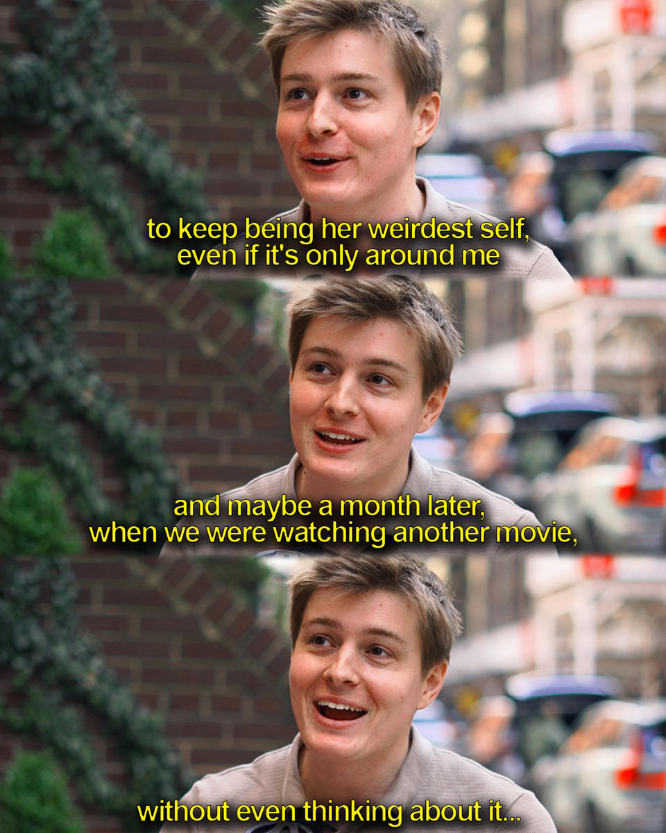 ...to keep being her weirdest self. Even if it's only around me. And maybe a month later, when we were watching another movie, without even thinking about it...