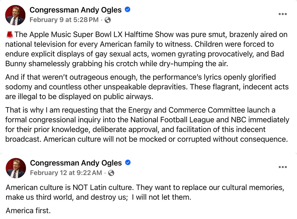 Congressman Andy Ogles: The Apple Music Super Bowl LX Halftime Show was pure smut, brazenly aired on national television for every American family to witness. Children were forced to endure explicit displays of gay sexual acts, women gyrating provocatively, and Bad Bunny shamelessly grabbing his crotch while dry-humping the air. And if that weren't outrageous enough, the performance's lyrics openly glorified sodomy and countless other unspeakable depravities. These flagrant, indecent acts are illegal to be displayed on public airways. That is why I am requesting that the Energy and Commerce Committee launch a formal congressional inquiry into the National Football League and NBC immediately for their prior knowledge, deliberate approval, and facilitation of this indecent broadcast. American culture will not be mocked or corrupted without consequence.