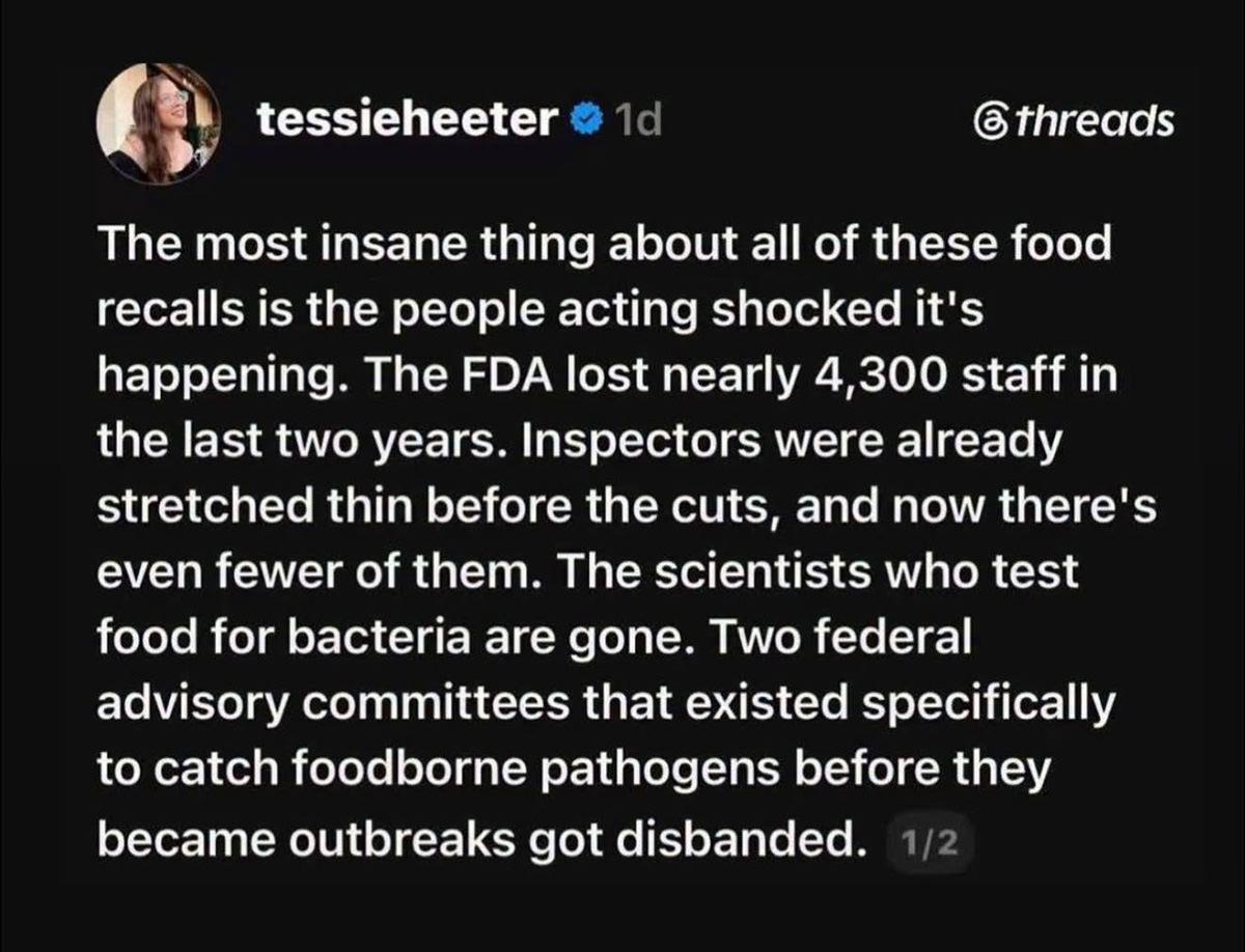 The most insane thing about all of these food recalls is the people acting shocked it's happening. The FDA lost nearly 4,300 staff in the last two years. Inspectors were already stretched thin before the cuts, and now there's even fewer of them. The scientists who test food for bacteria are gone. Two federal advisory committees that existed specifically to catch foodborne pathogens before they became outbreaks got disbanded.