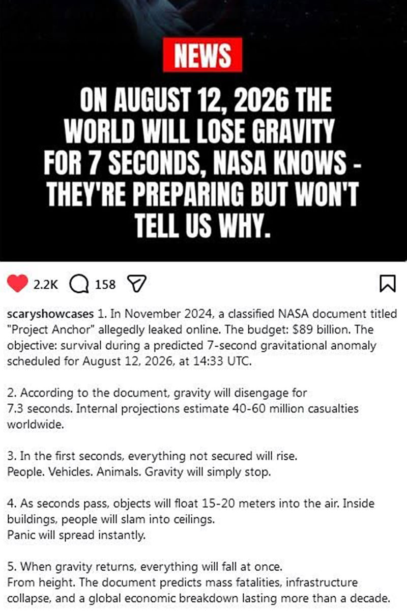 ON AUGUST 12, 2026 THE WORLD WILL LOSE GRAVITY FOR 7 SECONDS, NASA KNOWS - THEY'RE PREPARING BUT WON'T TELL US WHY. In November 2024, a classified NASA document titled Project Anchor allegedly leaked online. The budget: S89 billion. The objective: survival during a predicted 7-second gravitational anomaly scheduled for August 12, 2026, at 14:33 UTC. According to the document, gravity will disengage for 7.3 seconds. Internal projections estimate 40-60 million casualties worldwide. In the first seconds, everything not secured will rise. People. Vehicles. Animals. Gravity will simply stop. As seconds pass, objects will float 15-20 meters into the air. Inside buildings, people will slam into ceilings. Panic will spread instantly. When gravity returns, everything will fall at once. From height. The document predicts mass fatalities, infrastructure collapse, and a global economic breakdown lasting more than a decade.