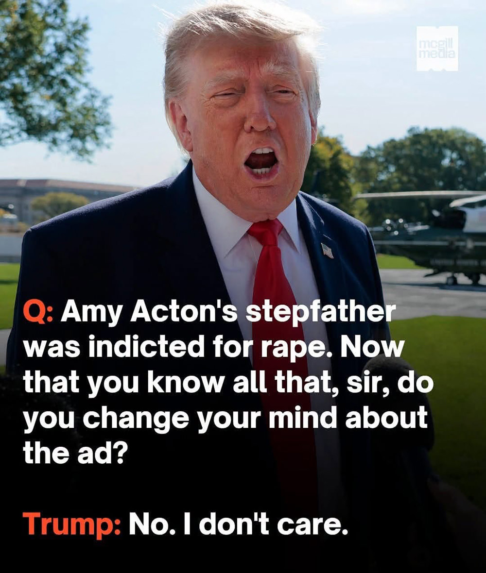 QUESTION: Amy Acton's stepfather was indicted for rape. Now that you know all that, sir, do you change your mind about the ad? — TRUMP: No. I don't care.
