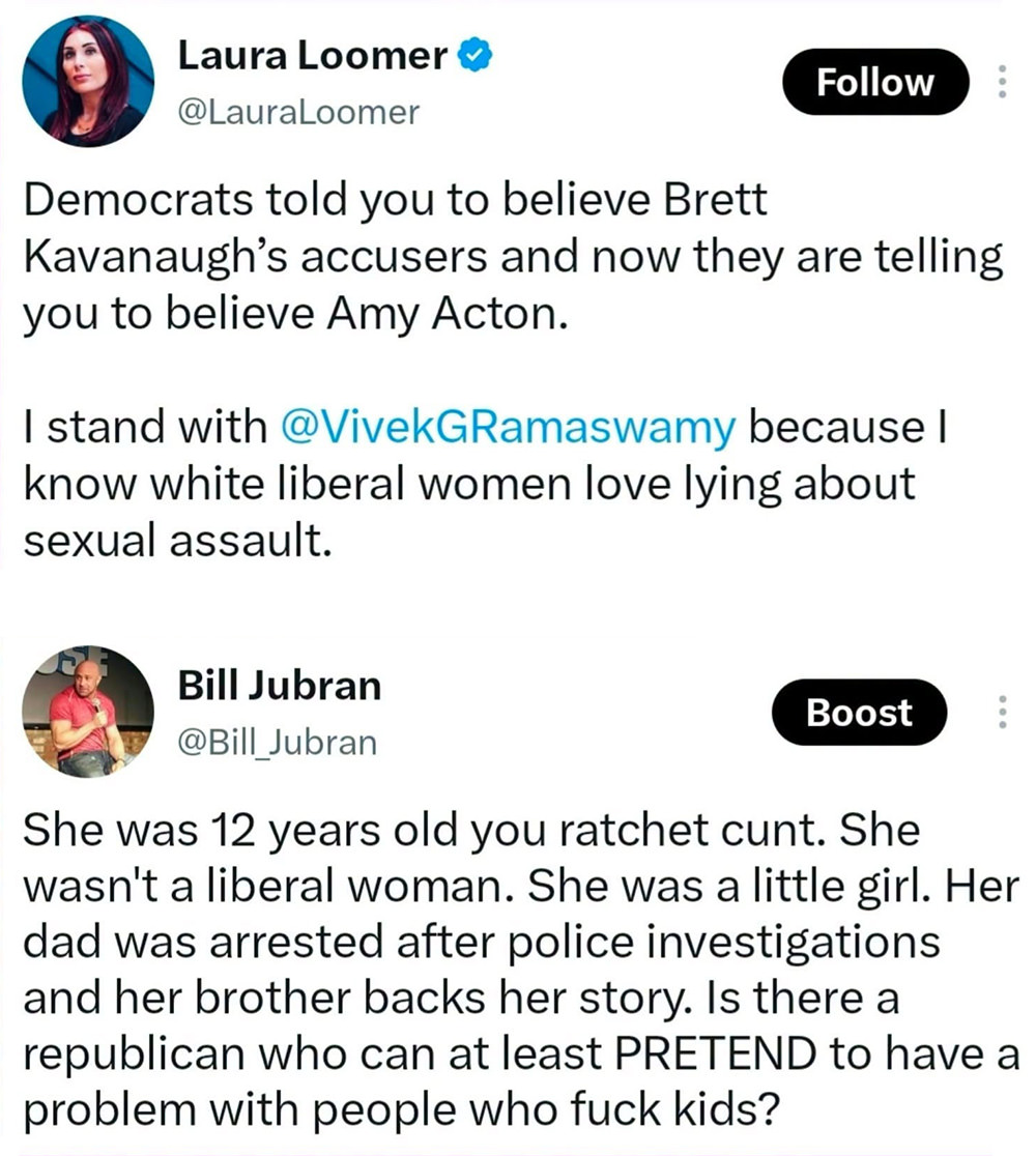 LOOMER: Democrats told you to believe Brett Kavanaugh's accusers and now they are telling you to believe Amy Acton. I stand with Vivek Ramaswamy because I know white liberal women love lying about sexual assault. — BILL JUBRAN RESPONDS: She was 12 years old you ratchet cunt. She wasn't a liberal woman. She was a little girl. Her dad was arrested after police investigations and her brother backs her story. Is there a republican who can at least PRETEND to have a problem with people who fuck kids?