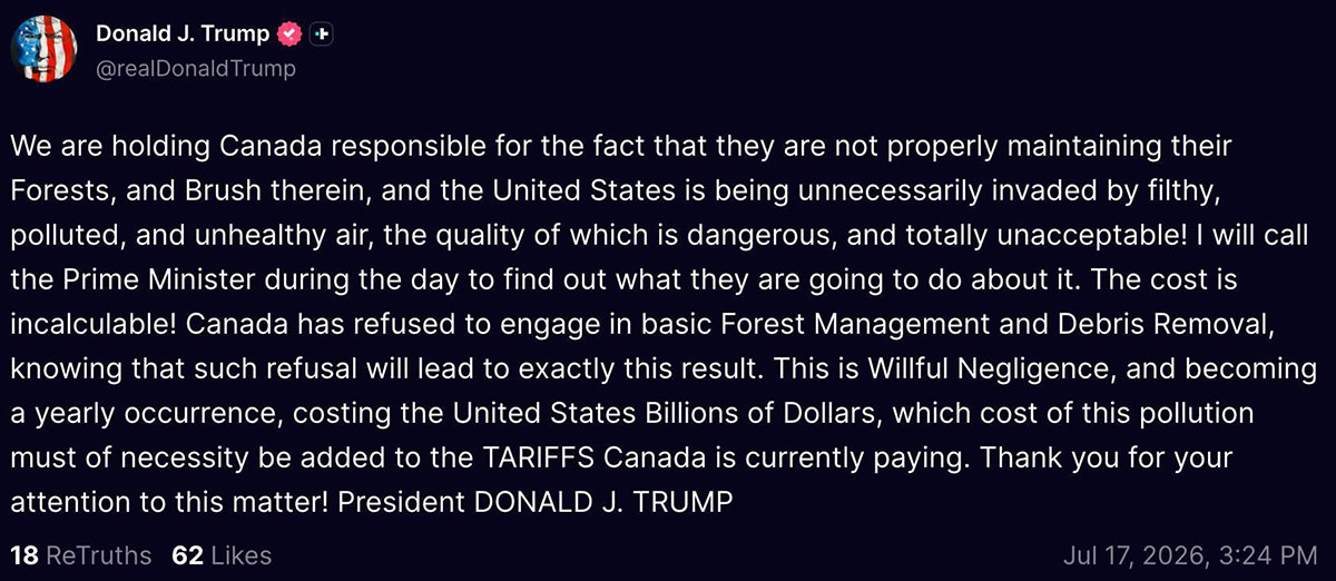 We are holding Canada responsible for the fact that they are not properly maintaining their Forests, and Brush therein, and the United States is being unnecessarily invaded by filthy, polluted, and unhealthy air, the quality of which is dangerous, and totally unacceptable! I will call the Prime Minister during the day to find out what they are going to do about it. The cost is incalculable! Canada has refused to engage in basic Forest Management and Debris Removal, knowing that such refusal will lead to exactly this result. This is Willful Negligence, and becoming a yearly occurrence, costing the United States Billions of Dollars, which cost of this pollution must of necessity be added to the TARIFFS Canada is currently paying. Thank you for your attention to this matter! President DONALD J. TRUMP